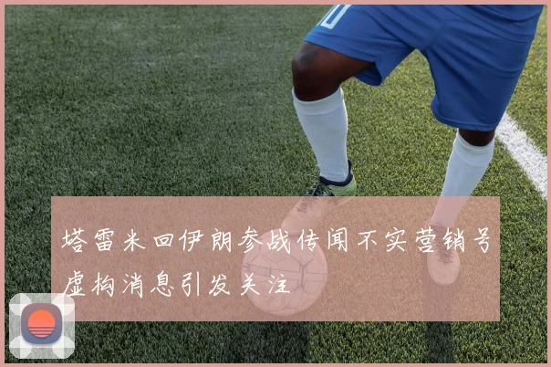 塔雷米回伊朗参战传闻不实营销号虚构消息引发关注