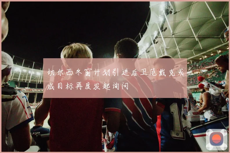 切尔西冬窗计划引进后卫范戴克或成目标再度发起询问