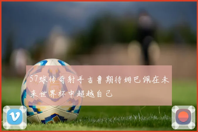 57球传奇射手吉鲁期待姆巴佩在未来世界杯中超越自己