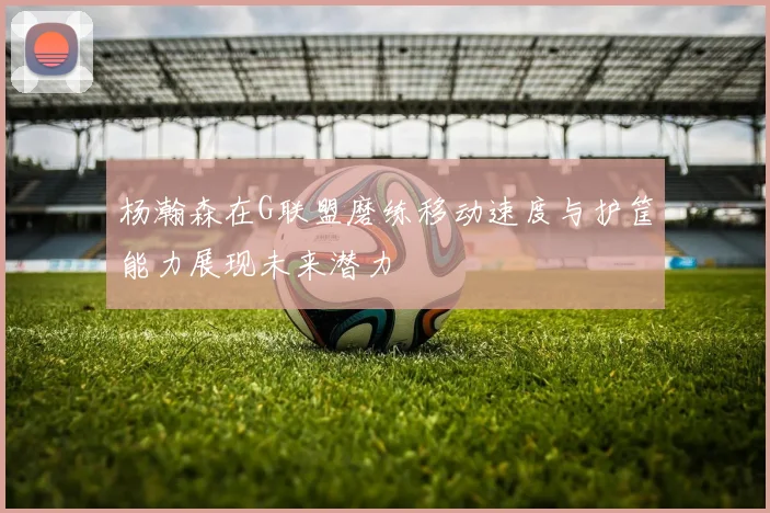 杨瀚森在G联盟磨练移动速度与护筐能力展现未来潜力
