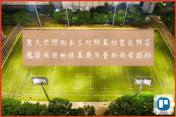 意天空预测米兰对阵莱切首发阵容魔笛或将轮休莱奥与普利西奇搭档出战