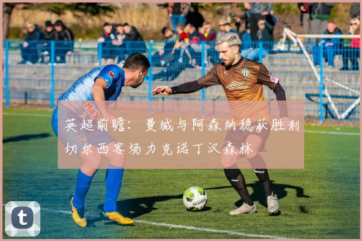 英超前瞻：曼城与阿森纳稳获胜利切尔西客场力克诺丁汉森林