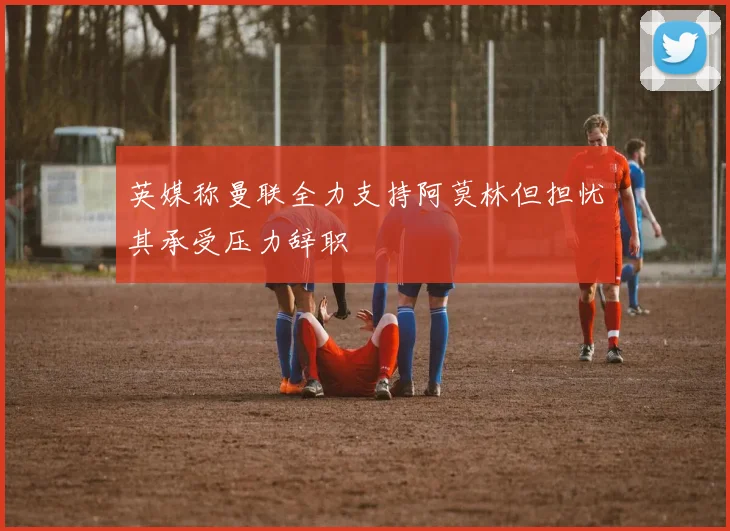 英媒称曼联全力支持阿莫林但担忧其承受压力辞职