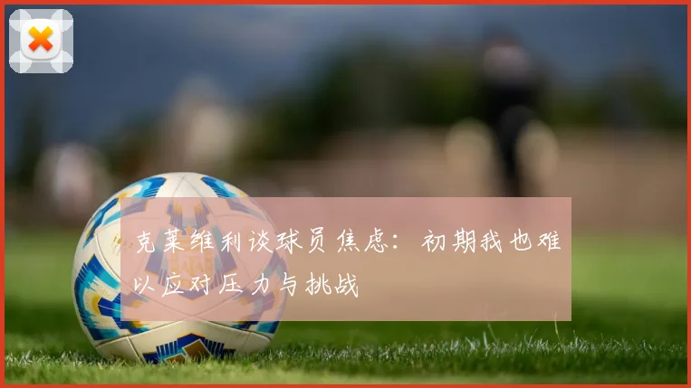克莱维利谈球员焦虑：初期我也难以应对压力与挑战