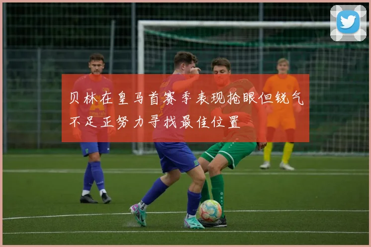 贝林在皇马首赛季表现抢眼但锐气不足正努力寻找最佳位置
