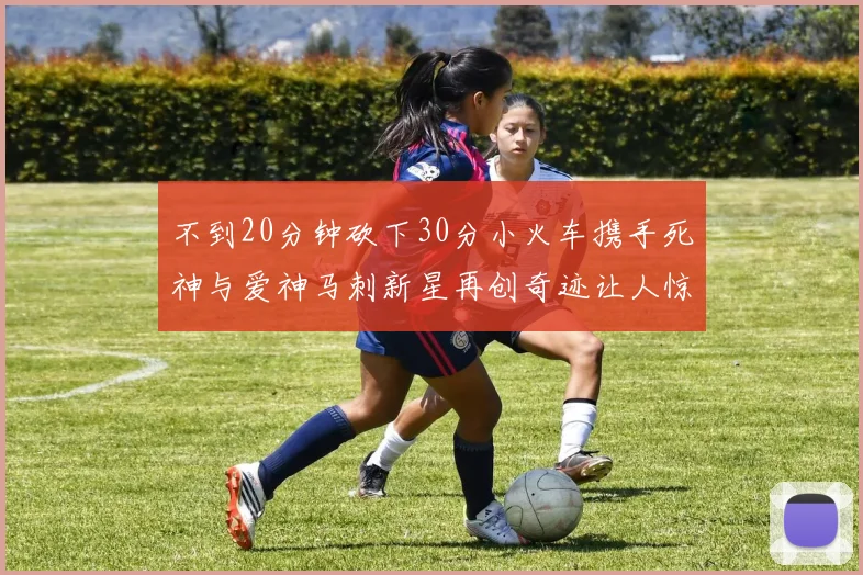 不到20分钟砍下30分小火车携手死神与爱神马刺新星再创奇迹让人惊讶