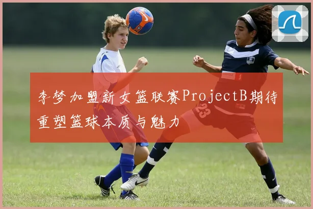 李梦加盟新女篮联赛ProjectB期待重塑篮球本质与魅力