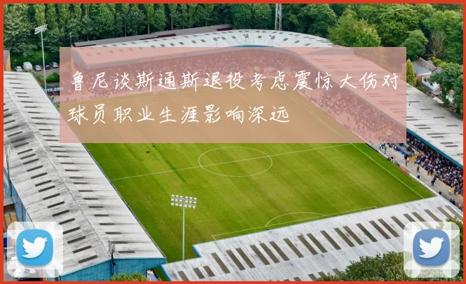 鲁尼谈斯通斯退役考虑震惊大伤对球员职业生涯影响深远
