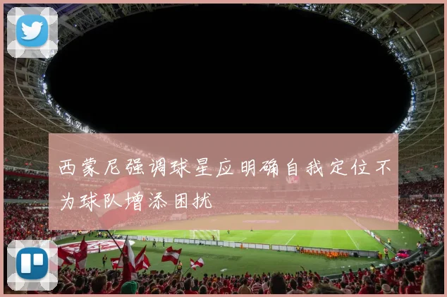 西蒙尼强调球星应明确自我定位不为球队增添困扰
