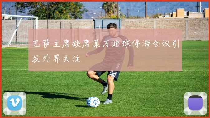 巴萨主席缺席莱万进球停滞会议引发外界关注