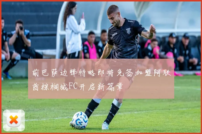 前巴萨边锋特略即将免签加盟阿联酋棕榈城FC开启新篇章