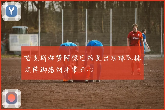 哈克斯称赞阿德巴约复出助球队稳定阵脚感到非常开心