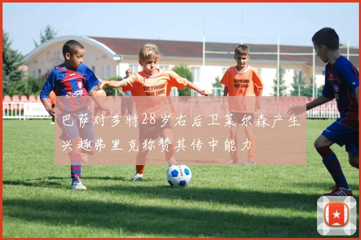 巴萨对多特28岁右后卫莱尔森产生兴趣弗里克称赞其传中能力