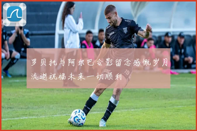 罗贝托与阿尔巴合影留念感慨岁月流逝祝福未来一切顺利
