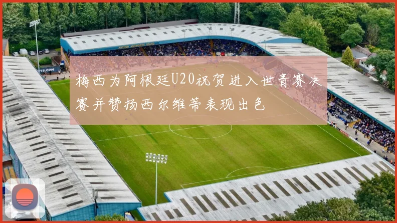 梅西为阿根廷U20祝贺进入世青赛决赛并赞扬西尔维蒂表现出色