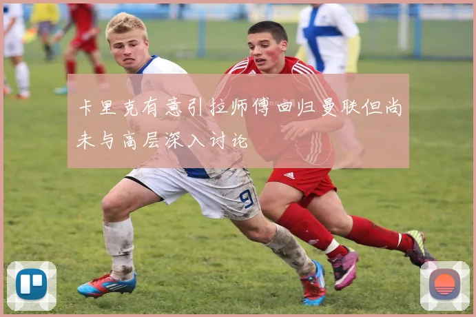 卡里克有意引拉师傅回归曼联但尚未与高层深入讨论
