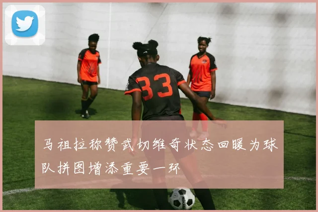 马祖拉称赞武切维奇状态回暖为球队拼图增添重要一环