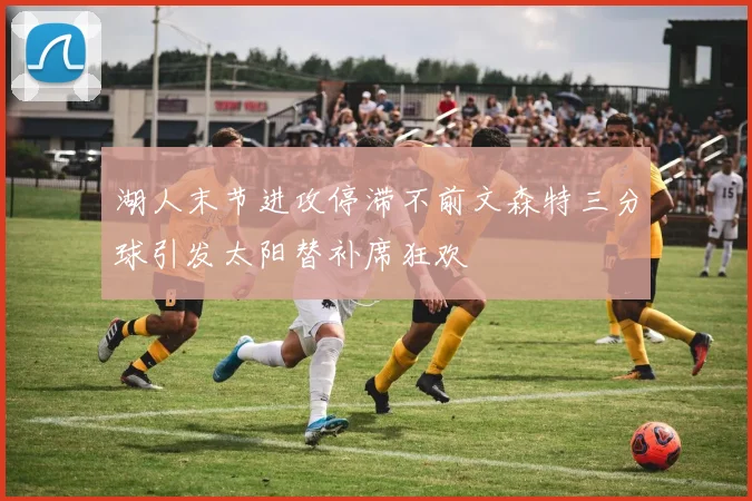 湖人末节进攻停滞不前文森特三分球引发太阳替补席狂欢