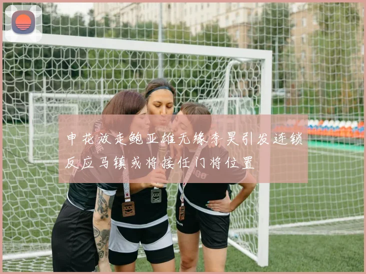申花放走鲍亚雄无缘李昊引发连锁反应马镇或将接任门将位置
