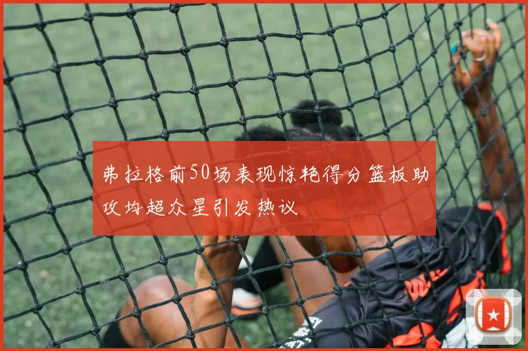 弗拉格前50场表现惊艳得分篮板助攻均超众星引发热议