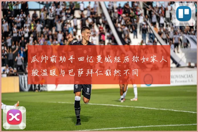 瓜帅前助手回忆曼城经历称如家人般温暖与巴萨拜仁截然不同