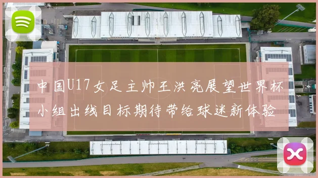 中国U17女足主帅王洪亮展望世界杯小组出线目标期待带给球迷新体验