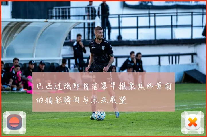 巴西连线即将落幕早报聚焦终章前的精彩瞬间与未来展望