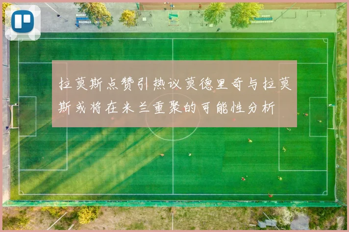 拉莫斯点赞引热议莫德里奇与拉莫斯或将在米兰重聚的可能性分析