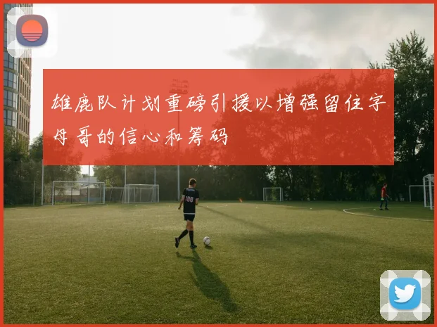 雄鹿队计划重磅引援以增强留住字母哥的信心和筹码