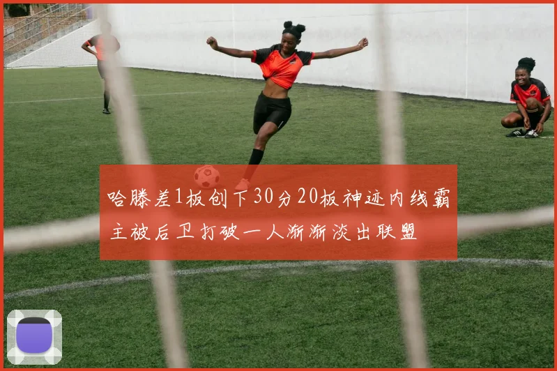 哈滕差1板创下30分20板神迹内线霸主被后卫打破一人渐渐淡出联盟