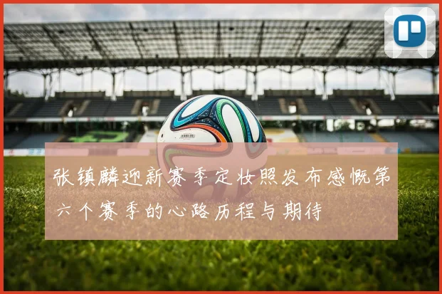 张镇麟迎新赛季定妆照发布感慨第六个赛季的心路历程与期待