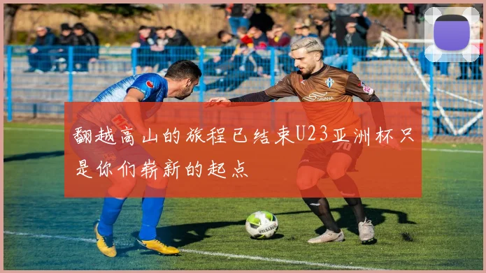 翻越高山的旅程已结束U23亚洲杯只是你们崭新的起点